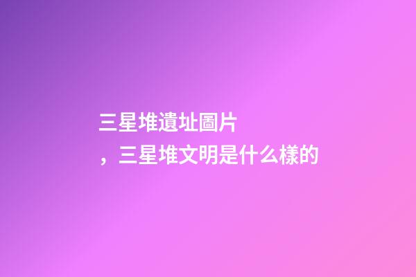 三星堆遺址圖片，三星堆文明是什么樣的-第1張-觀點-玄機派